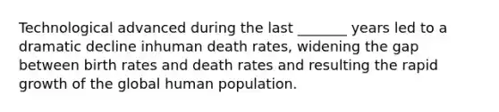 Technological advanced during the last _______ years led to a dramatic decline inhuman death rates, widening the gap between birth rates and death rates and resulting the rapid growth of the global human population.