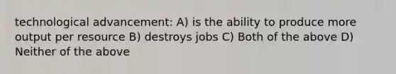 technological advancement: A) is the ability to produce more output per resource B) destroys jobs C) Both of the above D) Neither of the above