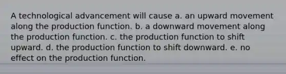 A technological advancement will cause a. an upward movement along the production function. b. a downward movement along the production function. c. the production function to shift upward. d. the production function to shift downward. e. no effect on the production function.