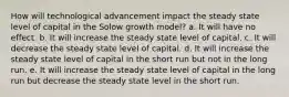 How will technological advancement impact the steady state level of capital in the Solow growth model? a. It will have no effect. b. It will increase the steady state level of capital. c. It will decrease the steady state level of capital. d. It will increase the steady state level of capital in the short run but not in the long run. e. It will increase the steady state level of capital in the long run but decrease the steady state level in the short run.