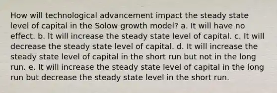 How will technological advancement impact the steady state level of capital in the Solow growth model? a. It will have no effect. b. It will increase the steady state level of capital. c. It will decrease the steady state level of capital. d. It will increase the steady state level of capital in the short run but not in the long run. e. It will increase the steady state level of capital in the long run but decrease the steady state level in the short run.