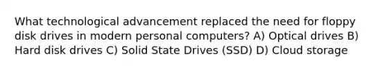 What technological advancement replaced the need for floppy disk drives in modern personal computers? A) Optical drives B) Hard disk drives C) Solid State Drives (SSD) D) Cloud storage