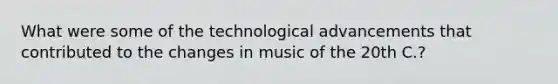 What were some of the technological advancements that contributed to the changes in music of the 20th C.?