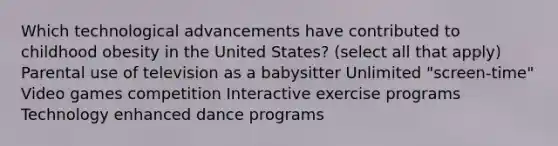 Which technological advancements have contributed to childhood obesity in the United States? (select all that apply) Parental use of television as a babysitter Unlimited "screen-time" Video games competition Interactive exercise programs Technology enhanced dance programs