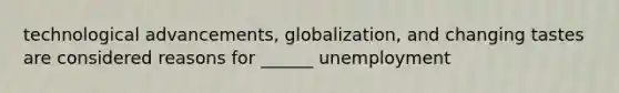 technological advancements, globalization, and changing tastes are considered reasons for ______ unemployment