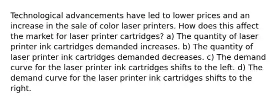 Technological advancements have led to lower prices and an increase in the sale of color laser printers. How does this affect the market for laser printer cartridges? a) The quantity of laser printer ink cartridges demanded increases. b) The quantity of laser printer ink cartridges demanded decreases. c) The demand curve for the laser printer ink cartridges shifts to the left. d) The demand curve for the laser printer ink cartridges shifts to the right.