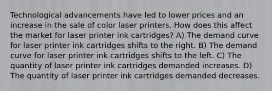 Technological advancements have led to lower prices and an increase in the sale of color laser printers. How does this affect the market for laser printer ink cartridges? A) The demand curve for laser printer ink cartridges shifts to the right. B) The demand curve for laser printer ink cartridges shifts to the left. C) The quantity of laser printer ink cartridges demanded increases. D) The quantity of laser printer ink cartridges demanded decreases.