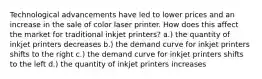 Technological advancements have led to lower prices and an increase in the sale of color laser printer. How does this affect the market for traditional inkjet printers? a.) the quantity of inkjet printers decreases b.) the demand curve for inkjet printers shifts to the right c.) the demand curve for inkjet printers shifts to the left d.) the quantity of inkjet printers increases