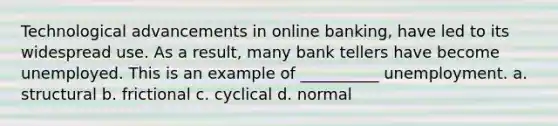 Technological advancements in online banking, have led to its widespread use. As a result, many bank tellers have become unemployed. This is an example of __________ unemployment. a. structural b. frictional c. cyclical d. normal