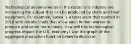 Technological advancements in the restaurant industry are increasing the output that can be produced by chefs and their equipment. For example, Spyce is a restaurant that opened in 2018 with robotic chefs that allow each human worker to produce and serve more meals. How will this technological progress impact the U.S. economy? Use the graph of the aggregate production function below to illustrate.