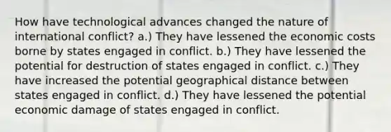 How have technological advances changed the nature of international conflict? a.) They have lessened the economic costs borne by states engaged in conflict. b.) They have lessened the potential for destruction of states engaged in conflict. c.) They have increased the potential geographical distance between states engaged in conflict. d.) They have lessened the potential economic damage of states engaged in conflict.