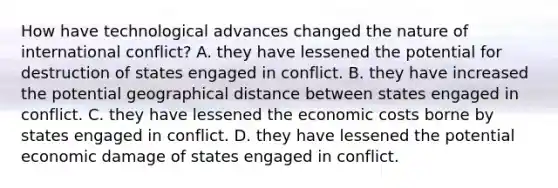 How have technological advances changed the nature of international conflict? A. they have lessened the potential for destruction of states engaged in conflict. B. they have increased the potential geographical distance between states engaged in conflict. C. they have lessened the economic costs borne by states engaged in conflict. D. they have lessened the potential economic damage of states engaged in conflict.