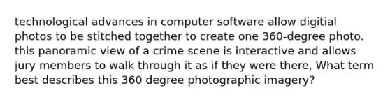 technological advances in computer software allow digitial photos to be stitched together to create one 360-degree photo. this panoramic view of a crime scene is interactive and allows jury members to walk through it as if they were there, What term best describes this 360 degree photographic imagery?