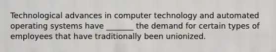 Technological advances in computer technology and automated operating systems have _______ the demand for certain types of employees that have traditionally been unionized.