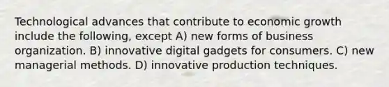 Technological advances that contribute to economic growth include the following, except A) new forms of business organization. B) innovative digital gadgets for consumers. C) new managerial methods. D) innovative production techniques.