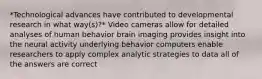 *Technological advances have contributed to developmental research in what way(s)?* Video cameras allow for detailed analyses of human behavior brain imaging provides insight into the neural activity underlying behavior computers enable researchers to apply complex analytic strategies to data all of the answers are correct