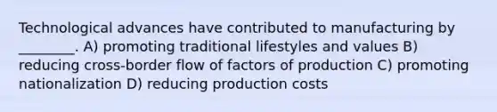 Technological advances have contributed to manufacturing by ________. A) promoting traditional lifestyles and values B) reducing cross-border flow of factors of production C) promoting nationalization D) reducing production costs