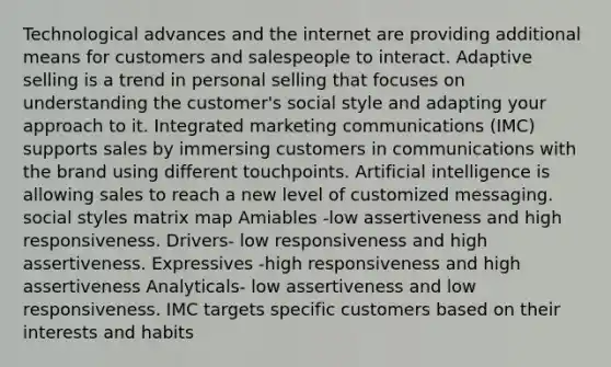 Technological advances and the internet are providing additional means for customers and salespeople to interact. Adaptive selling is a trend in personal selling that focuses on understanding the customer's social style and adapting your approach to it. Integrated marketing communications (IMC) supports sales by immersing customers in communications with the brand using different touchpoints. Artificial intelligence is allowing sales to reach a new level of customized messaging. social styles matrix map Amiables -low assertiveness and high responsiveness. Drivers- low responsiveness and high assertiveness. Expressives -high responsiveness and high assertiveness Analyticals- low assertiveness and low responsiveness. IMC targets specific customers based on their interests and habits