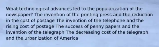 What technological advances led to the popularization of the newspaper? The invention of the printing press and the reduction in the cost of postage The invention of the telephone and the rising cost of postage The success of penny papers and the invention of the telegraph The decreasing cost of the telegraph, and the urbanization of America