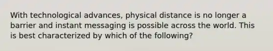 With technological advances, physical distance is no longer a barrier and instant messaging is possible across the world. This is best characterized by which of the following?