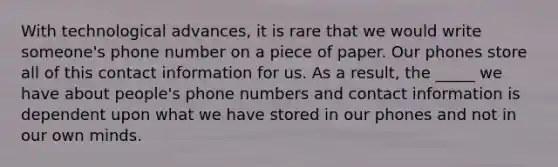 With technological advances, it is rare that we would write someone's phone number on a piece of paper. Our phones store all of this contact information for us. As a result, the _____ we have about people's phone numbers and contact information is dependent upon what we have stored in our phones and not in our own minds.