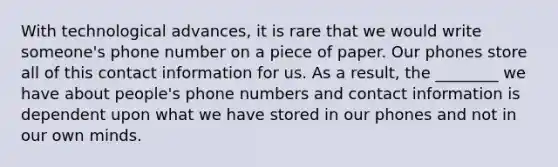 With technological advances, it is rare that we would write someone's phone number on a piece of paper. Our phones store all of this contact information for us. As a result, the ________ we have about people's phone numbers and contact information is dependent upon what we have stored in our phones and not in our own minds.
