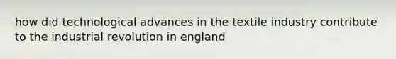 how did technological advances in the textile industry contribute to the industrial revolution in england