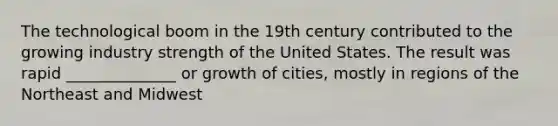 The technological boom in the 19th century contributed to the growing industry strength of the United States. The result was rapid ______________ or growth of cities, mostly in regions of the Northeast and Midwest