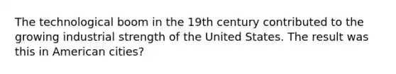 The technological boom in the 19th century contributed to the growing industrial strength of the United States. The result was this in American cities?