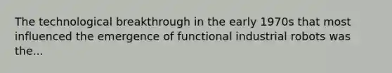 The technological breakthrough in the early 1970s that most influenced the emergence of functional industrial robots was the...