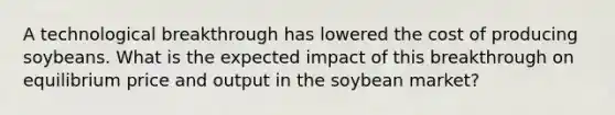 A technological breakthrough has lowered the cost of producing soybeans. What is the expected impact of this breakthrough on equilibrium price and output in the soybean market?