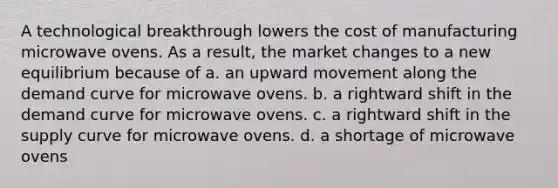 A technological breakthrough lowers the cost of manufacturing microwave ovens. As a result, the market changes to a new equilibrium because of a. an upward movement along the demand curve for microwave ovens. b. a rightward shift in the demand curve for microwave ovens. c. a rightward shift in the supply curve for microwave ovens. d. a shortage of microwave ovens