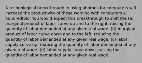 A technological breakthrough in using photons for computers will increase the productivity of those working with computers a hundredfold. You would expect this breakthrough to shift the (a) marginal product of labor curve up and to the right, raising the quantity of labor demanded at any given real wage. (b) marginal product of labor curve down and to the left, reducing the quantity of labor demanded at any given real wage. (c) labor supply curve up, reducing the quantity of labor demanded at any given real wage. (d) labor supply curve down, raising the quantity of labor demanded at any given real wage.