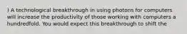 ) A technological breakthrough in using photons for computers will increase the productivity of those working with computers a hundredfold. You would expect this breakthrough to shift the