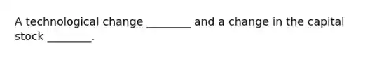 A technological change​ ________ and a change in the capital stock​ ________.
