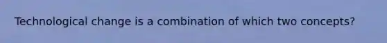 Technological change is a combination of which two concepts?