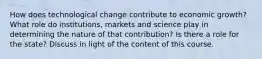 How does technological change contribute to economic growth? What role do institutions, markets and science play in determining the nature of that contribution? Is there a role for the state? Discuss in light of the content of this course.