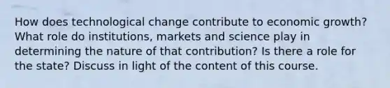 How does technological change contribute to economic growth? What role do institutions, markets and science play in determining the nature of that contribution? Is there a role for the state? Discuss in light of the content of this course.