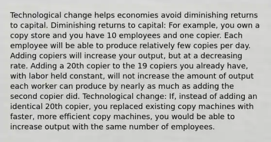 Technological change helps economies avoid diminishing returns to capital. Diminishing returns to​ capital: For​ example, you own a copy store and you have 10 employees and one copier. Each employee will be able to produce relatively few copies per day. Adding copiers will increase your​ output, but at a decreasing rate. Adding a 20th copier to the 19 copiers you already​ have, with labor held​ constant, will not increase the amount of output each worker can produce by nearly as much as adding the second copier did. Technological​ change:​ If, instead of adding an identical 20th​ copier, you replaced existing copy machines with​ faster, more efficient copy​ machines, you would be able to increase output with the same number of employees.