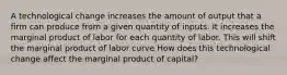 A technological change increases the amount of output that a firm can produce from a given quantity of inputs. It increases the marginal product of labor for each quantity of labor. This will shift the marginal product of labor curve How does this technological change affect the marginal product of​ capital?