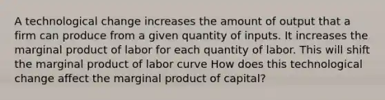 A technological change increases the amount of output that a firm can produce from a given quantity of inputs. It increases the marginal product of labor for each quantity of labor. This will shift the marginal product of labor curve How does this technological change affect the marginal product of​ capital?