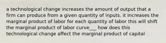 a technological change increases the amount of output that a firm can produce from a given quantity of inputs. it increases the marginal product of labor for each quantity of labor this will shift the marginal product of labor curve___ how does this technological change affect the marginal product of capital