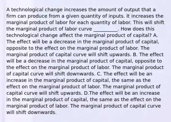 A technological change increases the amount of output that a firm can produce from a given quantity of inputs. It increases the marginal product of labor for each quantity of labor. This will shift the marginal product of labor curve __________. How does this technological change affect the marginal product of​ capital? A. The effect will be a decrease in the marginal product of​ capital, opposite to the effect on the marginal product of labor. The marginal product of capital curve will shift upwards. B. The effect will be a decrease in the marginal product of​ capital, opposite to the effect on the marginal product of labor. The marginal product of capital curve will shift downwards. C. The effect will be an increase in the marginal product of​ capital, the same as the effect on the marginal product of labor. The marginal product of capital curve will shift upwards. D.The effect will be an increase in the marginal product of​ capital, the same as the effect on the marginal product of labor. The marginal product of capital curve will shift downwards.