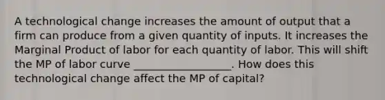 A technological change increases the amount of output that a firm can produce from a given quantity of inputs. It increases the Marginal Product of labor for each quantity of labor. This will shift the MP of labor curve __________________. How does this technological change affect the MP of capital?