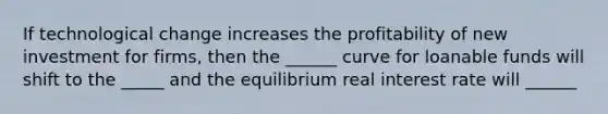 If technological change increases the profitability of new investment for firms, then the ______ curve for loanable funds will shift to the _____ and the equilibrium real interest rate will ______