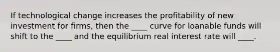 If technological change increases the profitability of new investment for firms, then the ____ curve for loanable funds will shift to the ____ and the equilibrium real interest rate will ____.