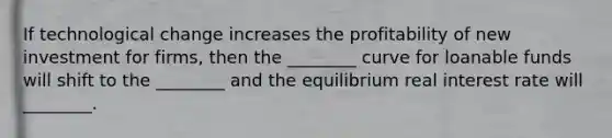 If technological change increases the profitability of new investment for​ firms, then the​ ________ curve for loanable funds will shift to the​ ________ and the equilibrium real interest rate will​ ________.