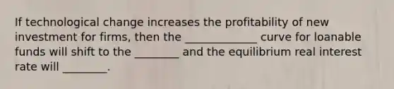 If technological change increases the profitability of new investment for firms, then the _____________ curve for loanable funds will shift to the ________ and the equilibrium real interest rate will ________.