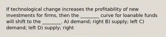 If technological change increases the profitability of new investments for firms, then the ________ curve for loanable funds will shift to the ________. A) demand; right B) supply; left C) demand; left D) supply; right