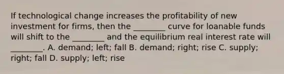 If technological change increases the profitability of new investment for​ firms, then the​ ________ curve for loanable funds will shift to the​ ________ and the equilibrium real interest rate will​ ________. A. ​demand; left; fall B. ​demand; right; rise C. ​supply; right; fall D. ​supply; left; rise